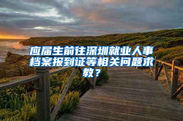 应届生前往深圳就业人事档案报到证等相关问题求教？