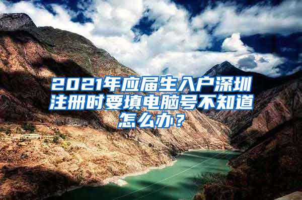 2021年应届生入户深圳注册时要填电脑号不知道怎么办？