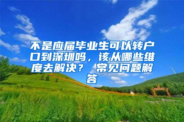 不是应届毕业生可以转户口到深圳吗，该从哪些维度去解决？ 常见问题解答