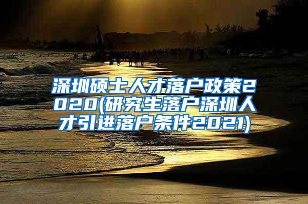 深圳硕士人才落户政策2020(研究生落户深圳人才引进落户条件2021)