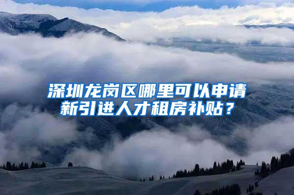 深圳龙岗区哪里可以申请新引进人才租房补贴？