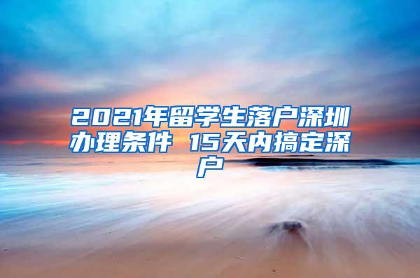 2021年留学生落户深圳办理条件 15天内搞定深户