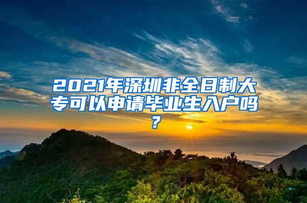 2021年深圳非全日制大专可以申请毕业生入户吗？