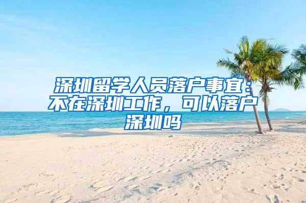 深圳留学人员落户事宜：不在深圳工作，可以落户深圳吗