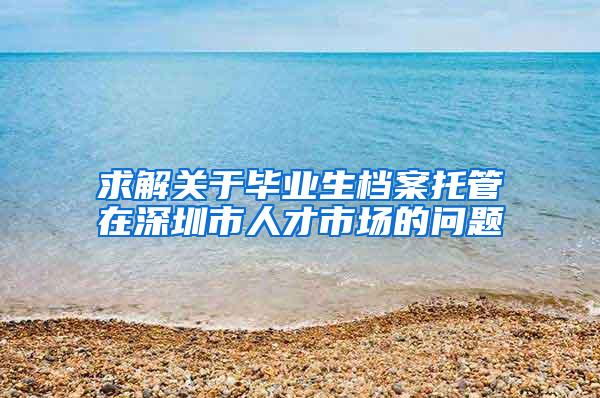 求解关于毕业生档案托管在深圳市人才市场的问题