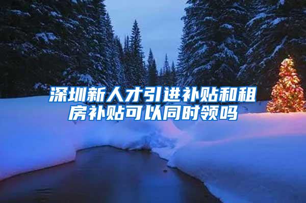 深圳新人才引进补贴和租房补贴可以同时领吗