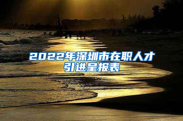 2022年深圳市在职人才引进呈报表