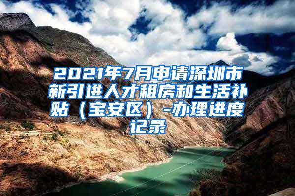 2021年7月申请深圳市新引进人才租房和生活补贴（宝安区）-办理进度记录