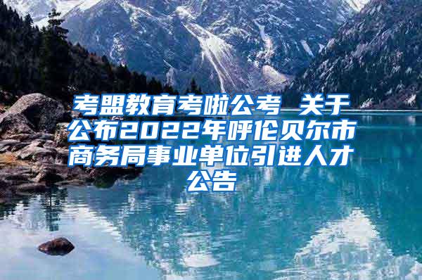 考盟教育考啦公考 关于公布2022年呼伦贝尔市商务局事业单位引进人才公告