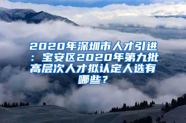 2020年深圳市人才引进：宝安区2020年第九批高层次人才拟认定人选有哪些？