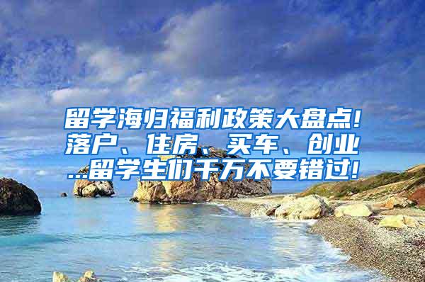 留学海归福利政策大盘点!落户、住房、买车、创业...留学生们千万不要错过!