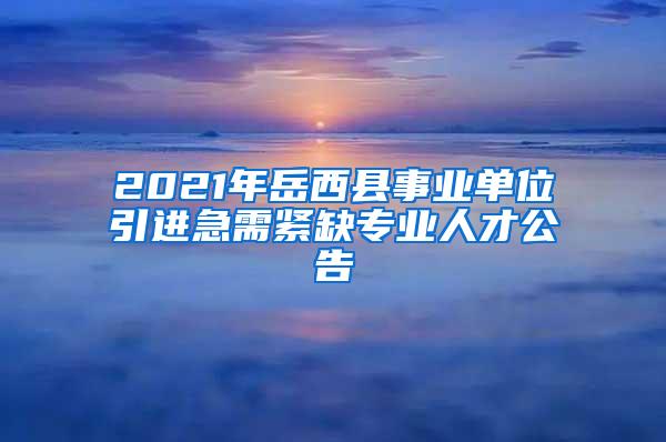 2021年岳西县事业单位引进急需紧缺专业人才公告