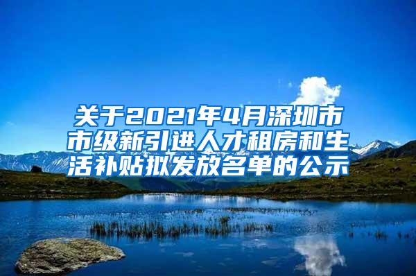 关于2021年4月深圳市市级新引进人才租房和生活补贴拟发放名单的公示