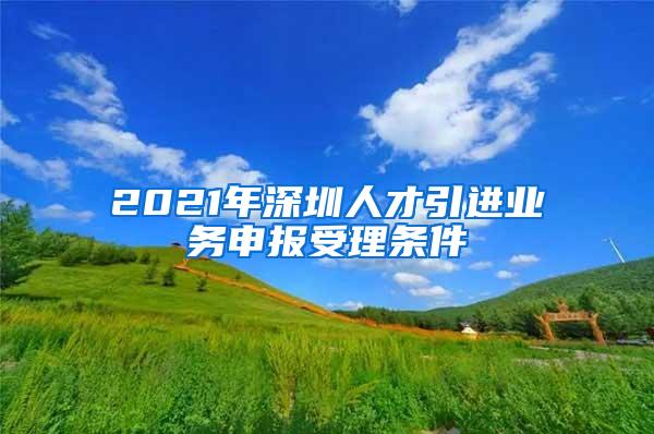 2021年深圳人才引进业务申报受理条件