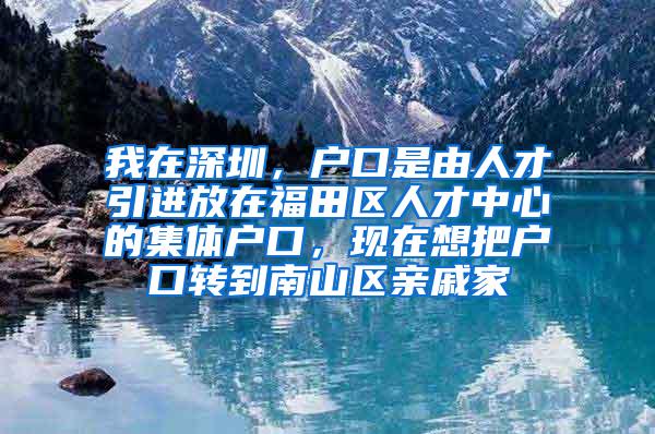 我在深圳，户口是由人才引进放在福田区人才中心的集体户口，现在想把户口转到南山区亲戚家