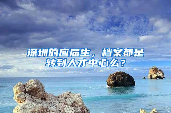 深圳的应届生，档案都是转到人才中心么？