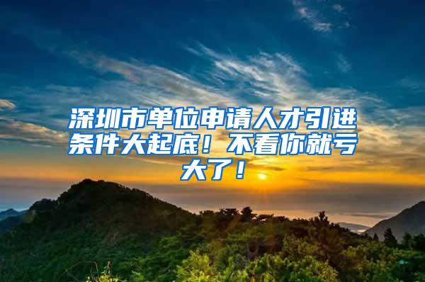 深圳市单位申请人才引进条件大起底！不看你就亏大了！