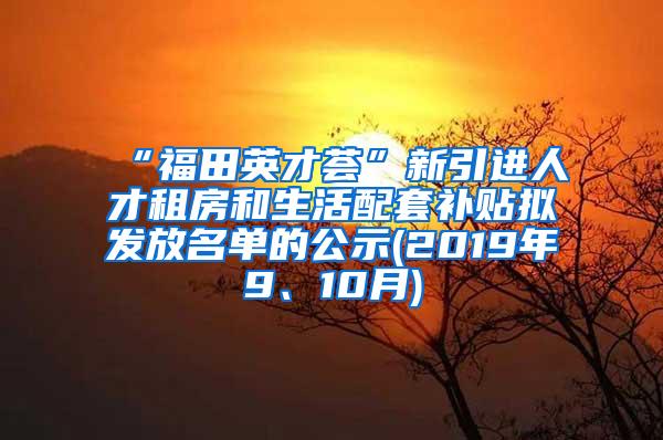 “福田英才荟”新引进人才租房和生活配套补贴拟发放名单的公示(2019年9、10月)