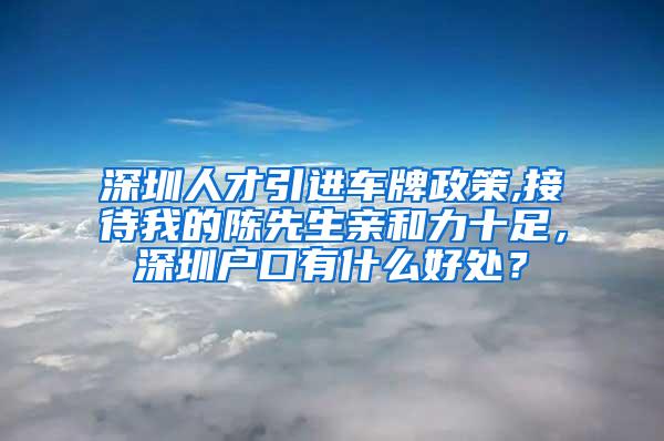 深圳人才引进车牌政策,接待我的陈先生亲和力十足，深圳户口有什么好处？