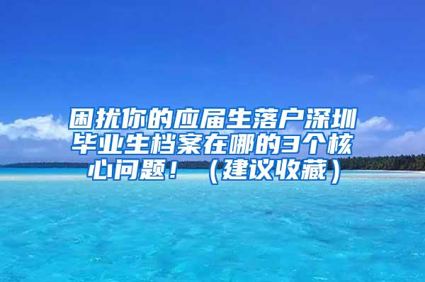 困扰你的应届生落户深圳毕业生档案在哪的3个核心问题！（建议收藏）