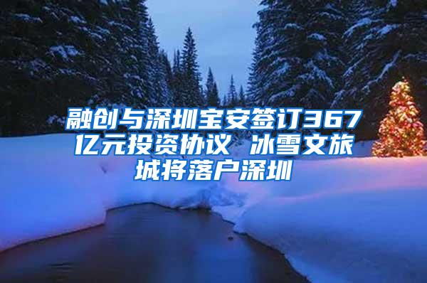 融创与深圳宝安签订367亿元投资协议 冰雪文旅城将落户深圳