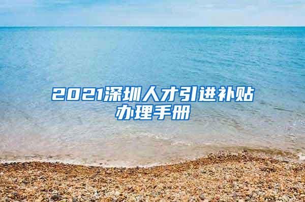 2021深圳人才引进补贴办理手册