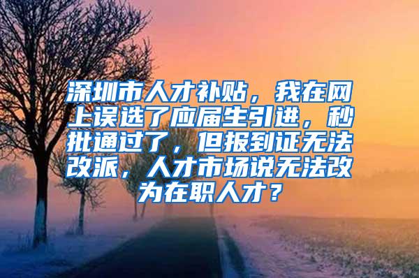 深圳市人才补贴，我在网上误选了应届生引进，秒批通过了，但报到证无法改派，人才市场说无法改为在职人才？