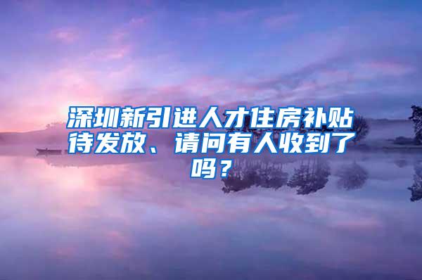 深圳新引进人才住房补贴待发放、请问有人收到了吗？