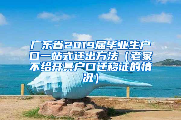 广东省2019届毕业生户口一站式迁出方法（老家不给开具户口迁移证的情况）