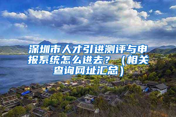 深圳市人才引进测评与申报系统怎么进去？（相关查询网址汇总）