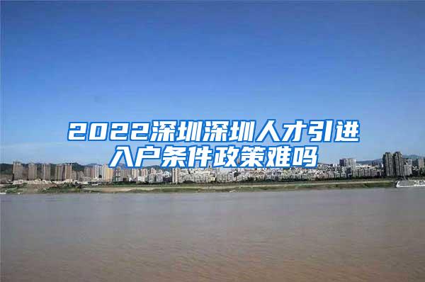 2022深圳深圳人才引进入户条件政策难吗