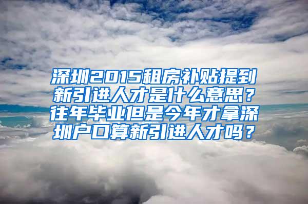 深圳2015租房补贴提到新引进人才是什么意思？往年毕业但是今年才拿深圳户口算新引进人才吗？