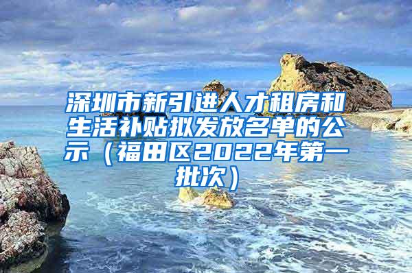 深圳市新引进人才租房和生活补贴拟发放名单的公示（福田区2022年第一批次）