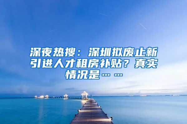 深夜热搜：深圳拟废止新引进人才租房补贴？真实情况是……