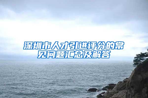 深圳市人才引进评分的常见问题汇总及解答