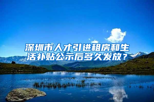 深圳市人才引进租房和生活补贴公示后多久发放？