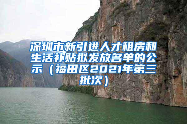 深圳市新引进人才租房和生活补贴拟发放名单的公示（福田区2021年第三批次）