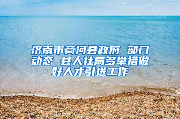 济南市商河县政府 部门动态 县人社局多举措做好人才引进工作