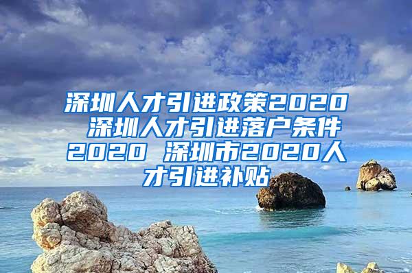 深圳人才引进政策2020 深圳人才引进落户条件2020 深圳市2020人才引进补贴