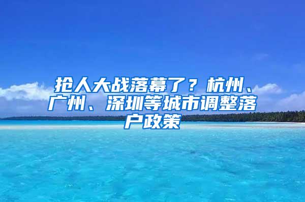 抢人大战落幕了？杭州、广州、深圳等城市调整落户政策