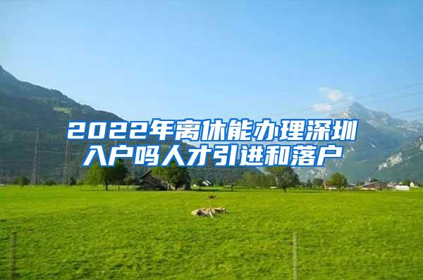 2022年离休能办理深圳入户吗人才引进和落户