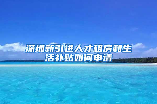 深圳新引进人才租房和生活补贴如何申请