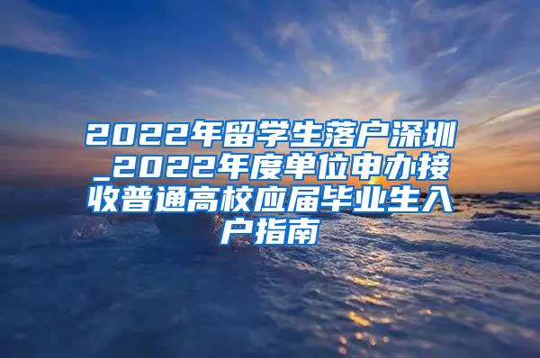 2022年留学生落户深圳_2022年度单位申办接收普通高校应届毕业生入户指南