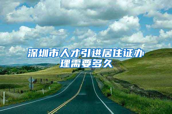 深圳市人才引进居住证办理需要多久