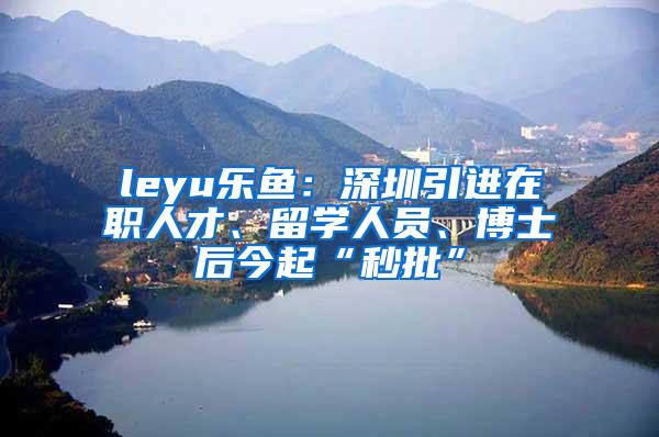 leyu乐鱼：深圳引进在职人才、留学人员、博士后今起“秒批”