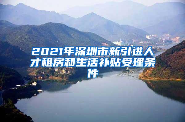 2021年深圳市新引进人才租房和生活补贴受理条件