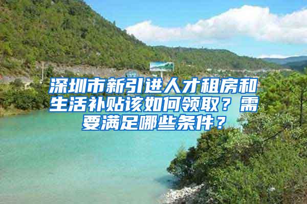 深圳市新引进人才租房和生活补贴该如何领取？需要满足哪些条件？