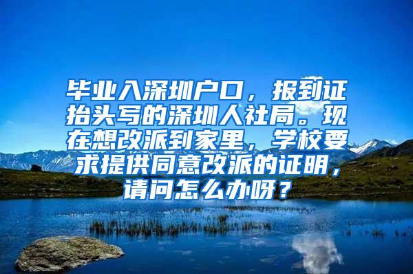 毕业入深圳户口，报到证抬头写的深圳人社局。现在想改派到家里，学校要求提供同意改派的证明，请问怎么办呀？