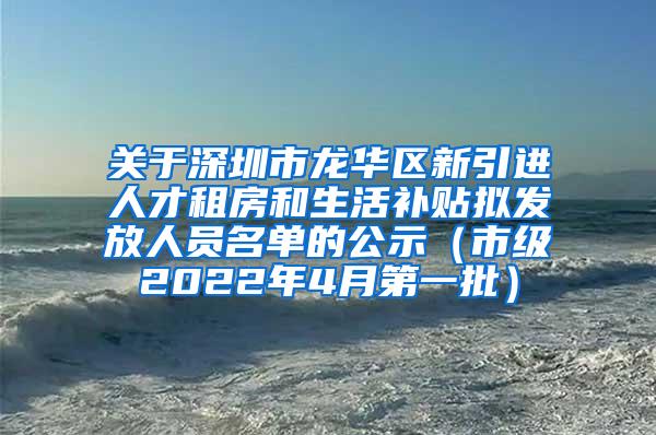 关于深圳市龙华区新引进人才租房和生活补贴拟发放人员名单的公示（市级2022年4月第一批）