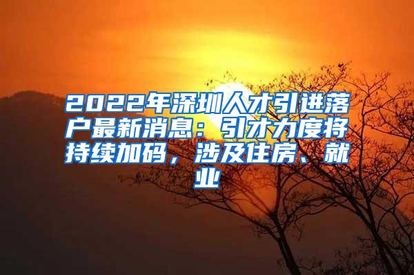 2022年深圳人才引进落户最新消息：引才力度将持续加码，涉及住房、就业